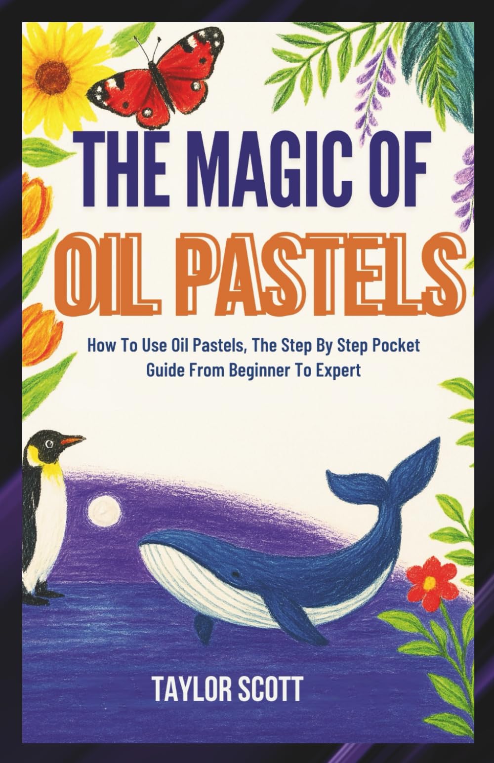 THE MAGIC OF OIL PASTELS: How To Use Oil Pastels, The Complete Handbook From Beginner To Expert