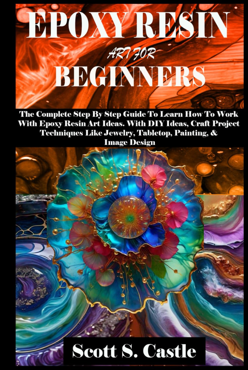 EPOXY RESIN ART FOR BEGINNERS: The Complete Step By Step Guide To Learn How To Work With Epoxy Resin Art. With DIY Ideas, Craft Project Techniques Like Jewelry, Tabletop, Painting, & Image Design