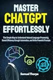 Mastering ChatGPT Effortlessly: The Simple Way to Understand Natural Language Processing, Boost Efficiency through Automation, and Write Powerful Prompts