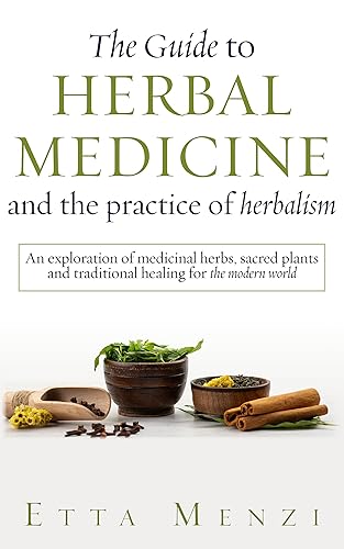 The Guide to Herbal Medicine and the Practice of Herbalism An Exploration of Medicinal Herbs, Sacred Plants, and Traditional Healing for the Modern