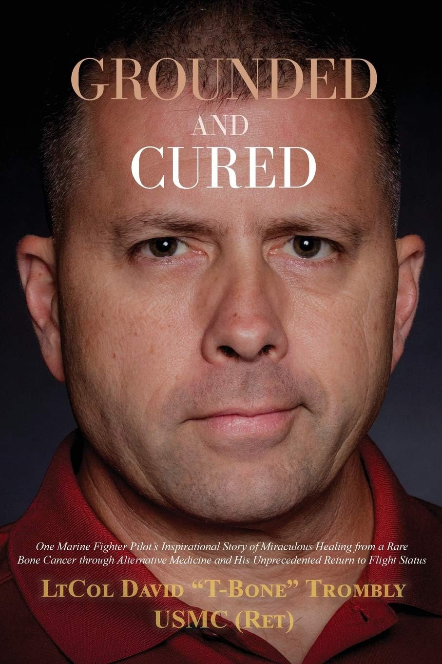Grounded and Cured: One Marine Fighter Pilot's Inspirational Story of Miraculous Healing from a Rare Bone Cancer through Alternative Medicine and His Unprecedented Return to Flight Status