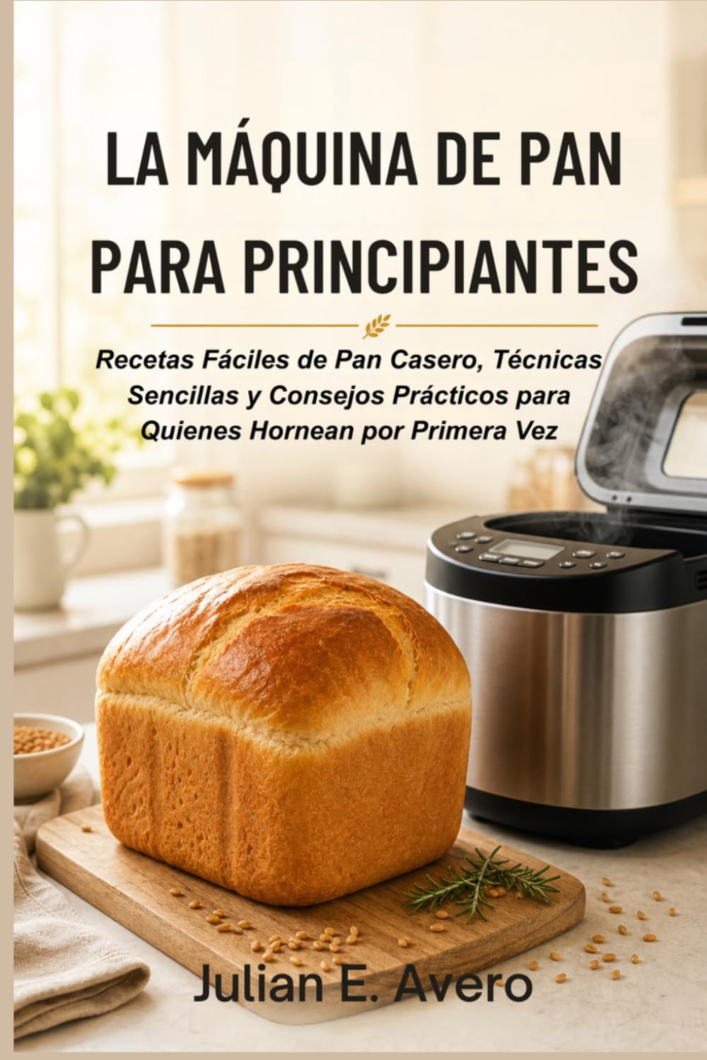 La Máquina de Pan para Principiantes: Recetas Fáciles de Pan Casero, Técnicas Sencillas y Consejos Prácticos para Quienes Hornean por Primera Vez