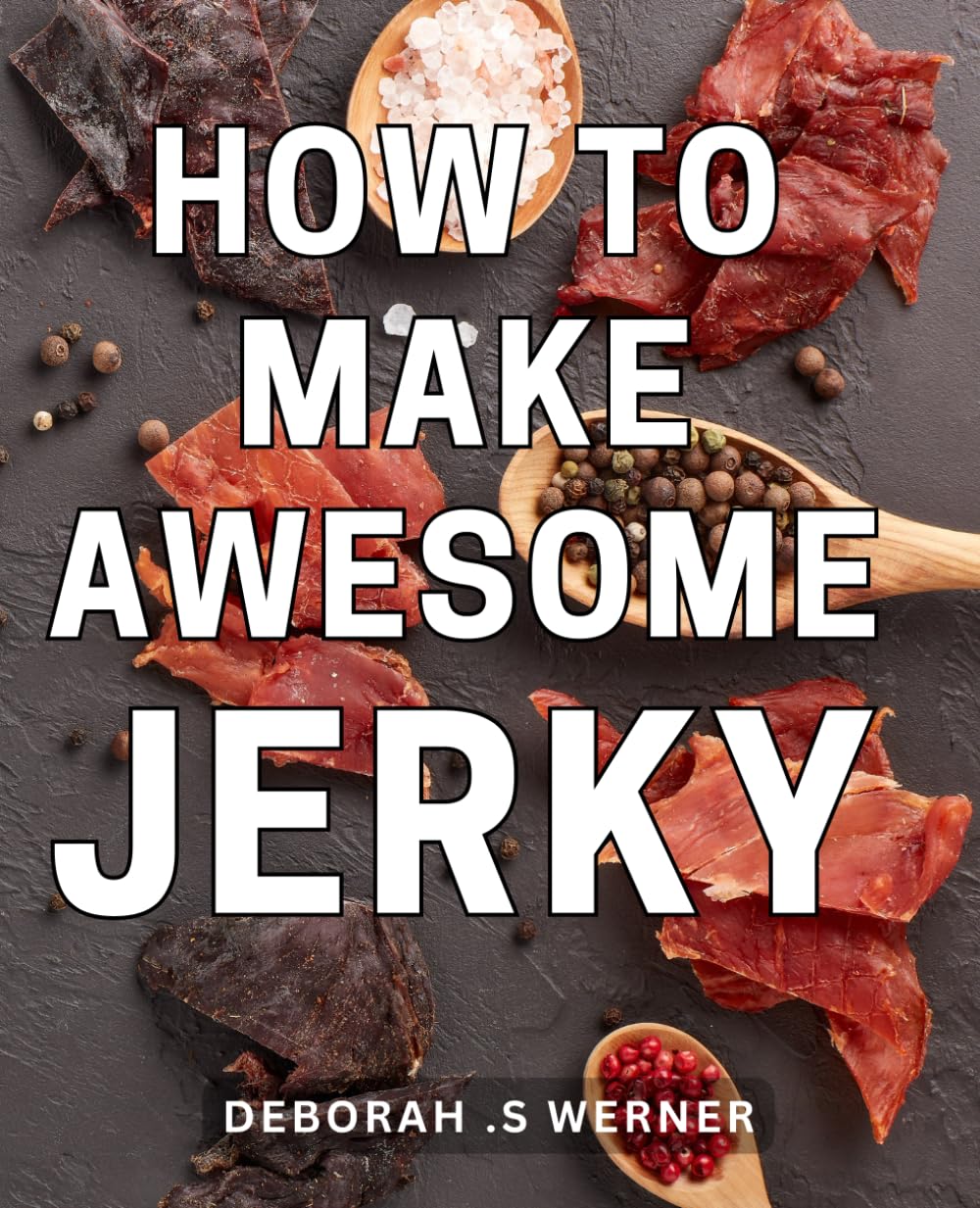 How To Make Awesome Jerky: The Ultimate Guide to Crafting Irresistibly Delicious Homemade Jerky with Expert Techniques