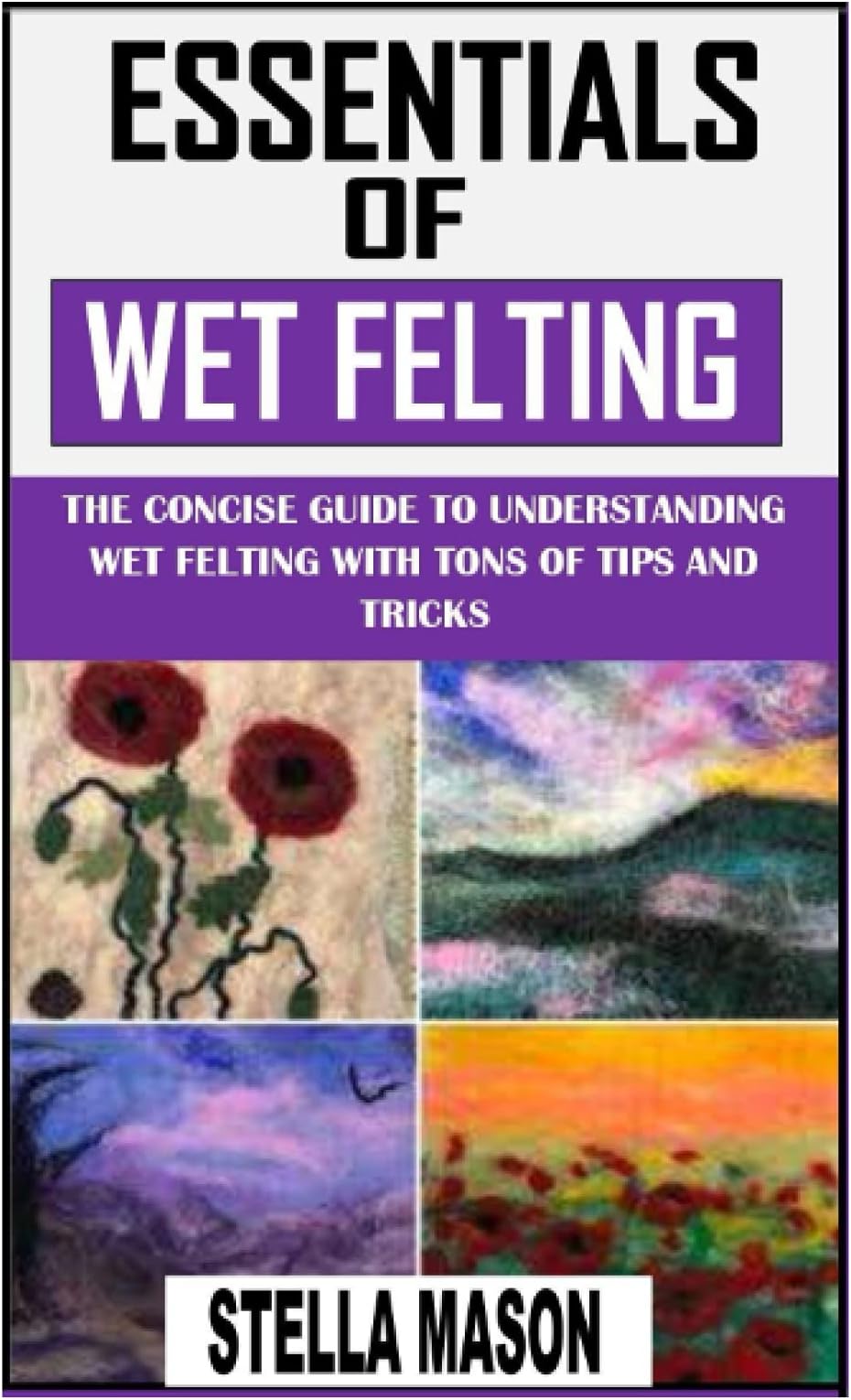 ESSENTIALS OF WET FELTING: The Concise Guide to Understanding Wet Felting with Tons of Tips and Tricks