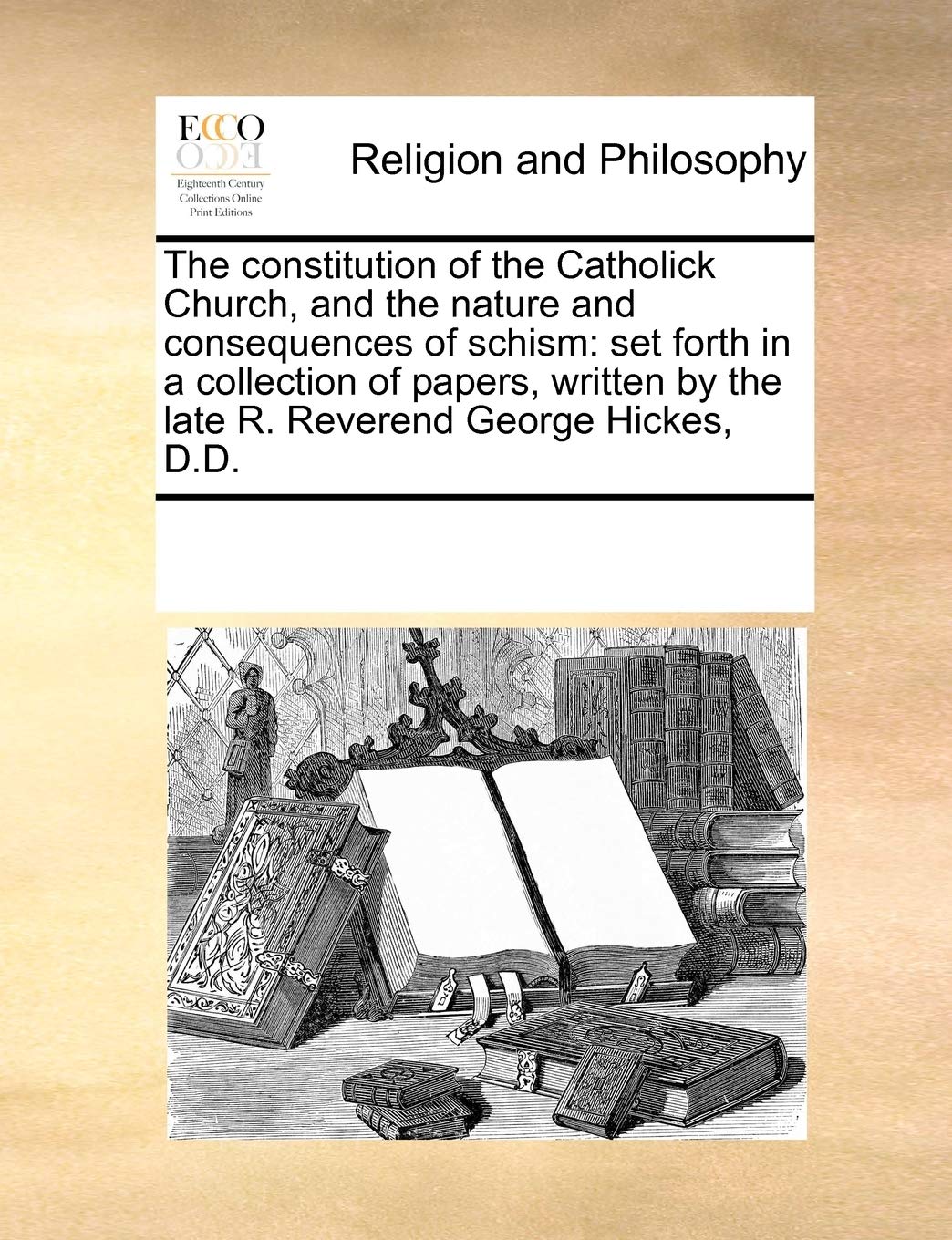 The Constitution of the Catholick Church, and the Nature and Consequences of Schism: Set Forth in a Collection of Papers, Written by the Late R. Reverend George Hickes, D.D.