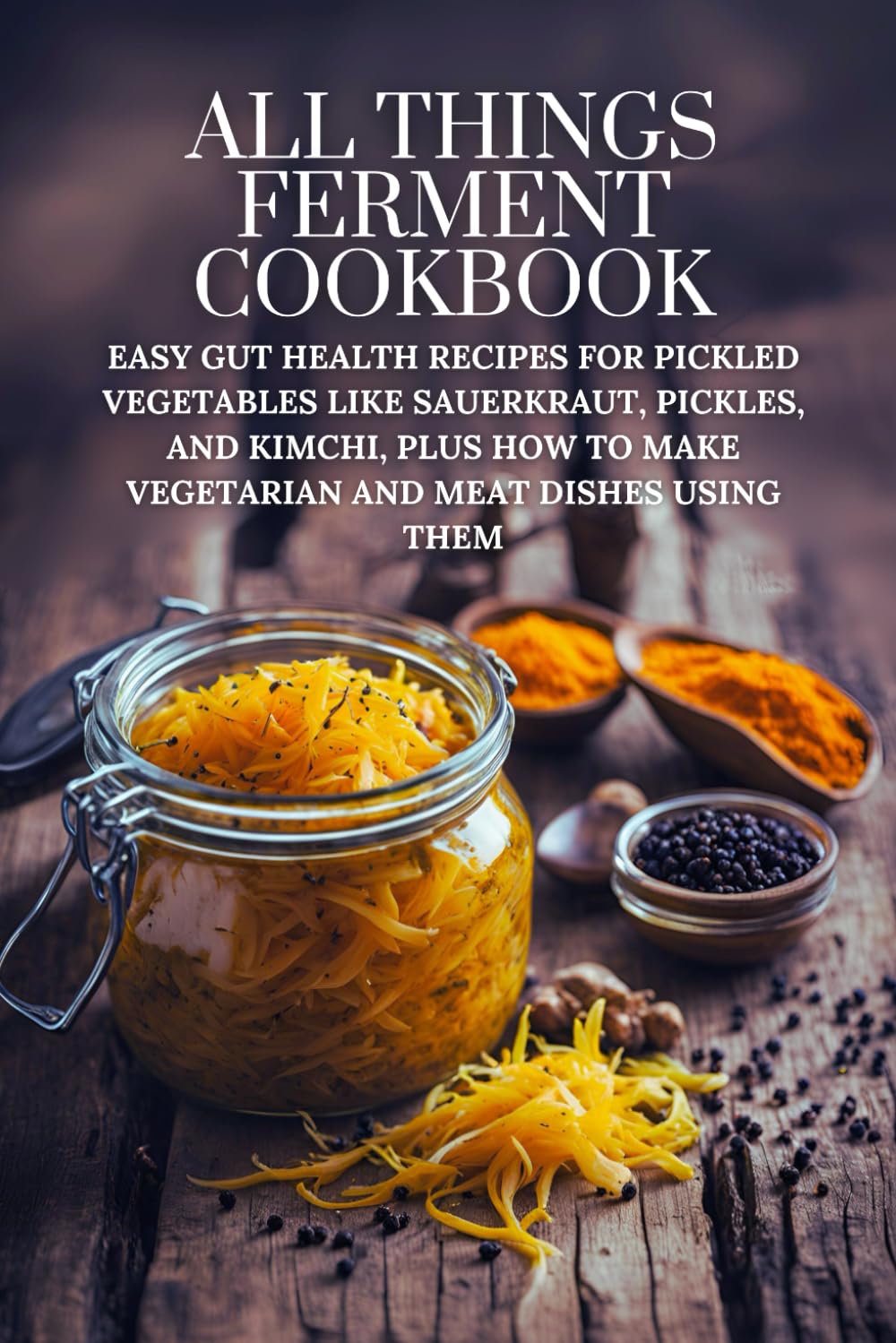 All Things Ferment Cookbook: Easy Gut Health Recipes for Pickled Vegetables like Sauerkraut, Pickles, and Kimchi, Plus How to Make Vegetarian and Meat Dishes Using Them
