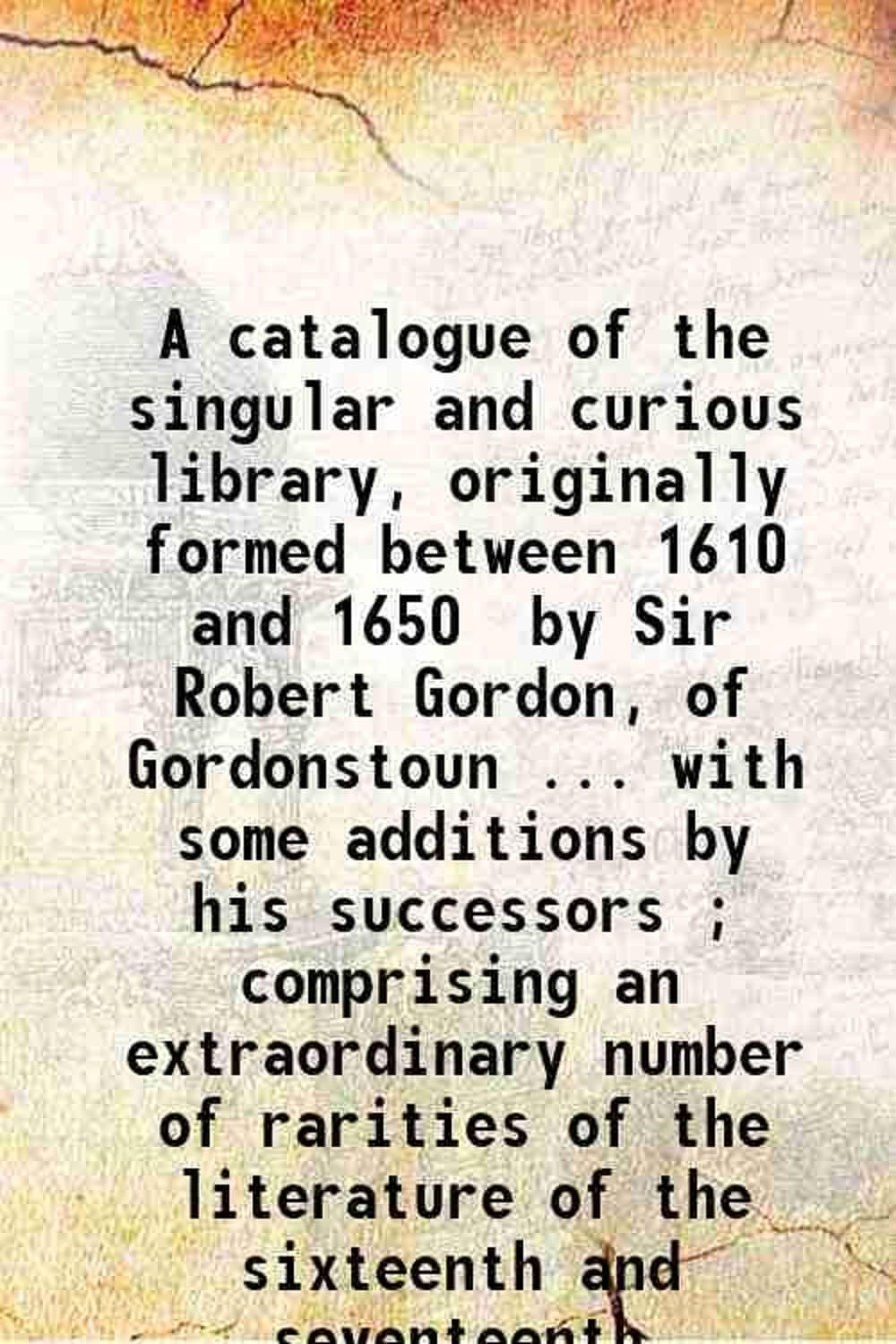 A catalogue of the singular and curious library, originally formed between 1610 and 1650 / by Sir Robert Gordon, of Gordonstoun.. with some additions by his successors ; comprising an extr [Hardcover]