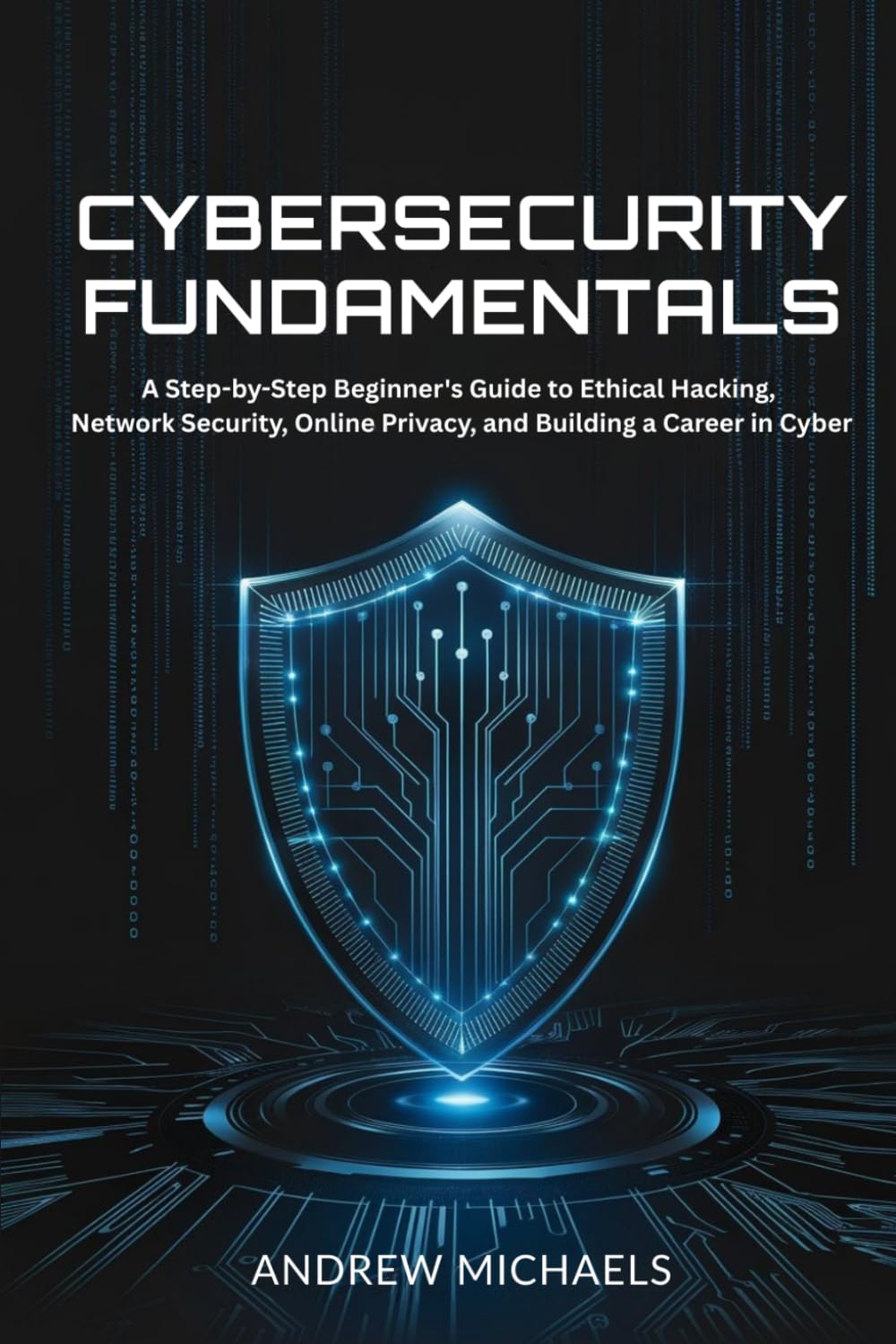 Cybersecurity Fundamentals: A Step-by-Step Beginner's Guide to Ethical Hacking, Network Security, Online Privacy, and Building a Career in Cyber