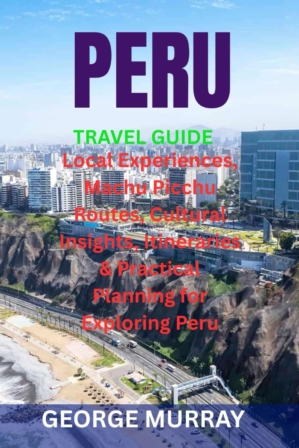 PERU TRAVEL GUIDE: Local Experiences, Machu Picchu Routes, Cultural Insights, Itineraries & Practical Planning for Exploring Peru
