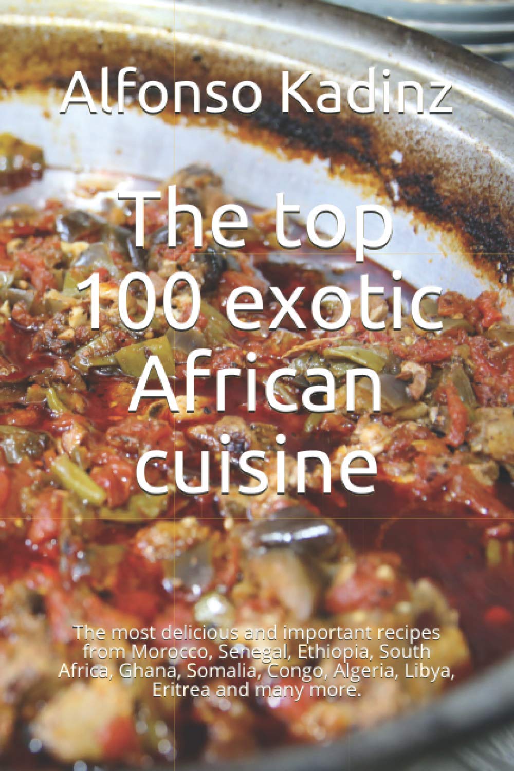 The top 100 exotic African cuisine: The most delicious and important recipes from Morocco, Senegal, Ethiopia, South Africa, Ghana, Somalia, Congo, Algeria, Libya, Eritrea and many more.
