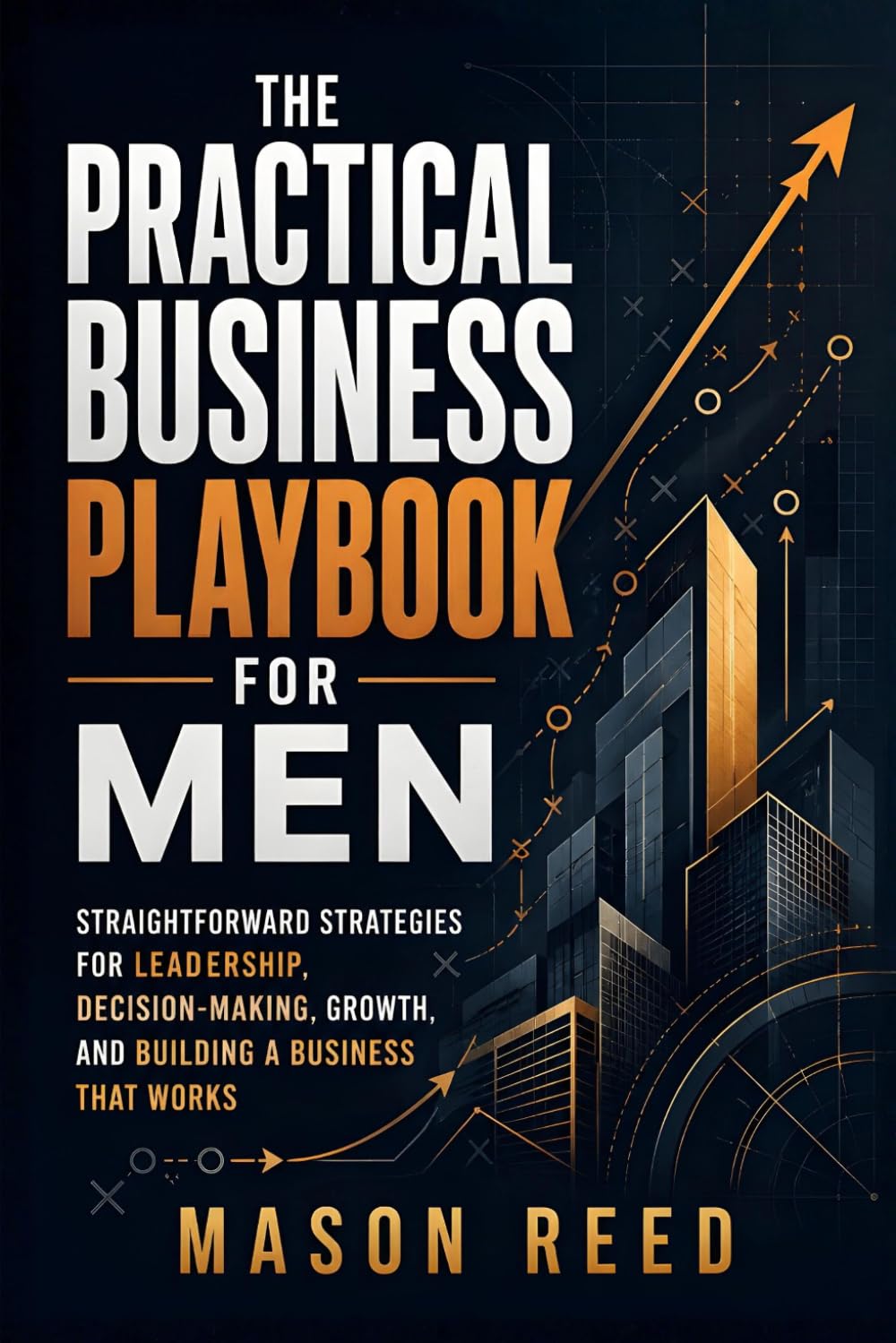 The Practical Business Playbook for Men: Straightforward Strategies for Leadership, Decision-Making, Growth, and Building a Business That Works