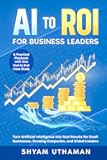 AI To ROI For Business Leaders: Turn Artificial Intelligence into Real Results for Small Businesses, Growing Companies, and Global Leaders
