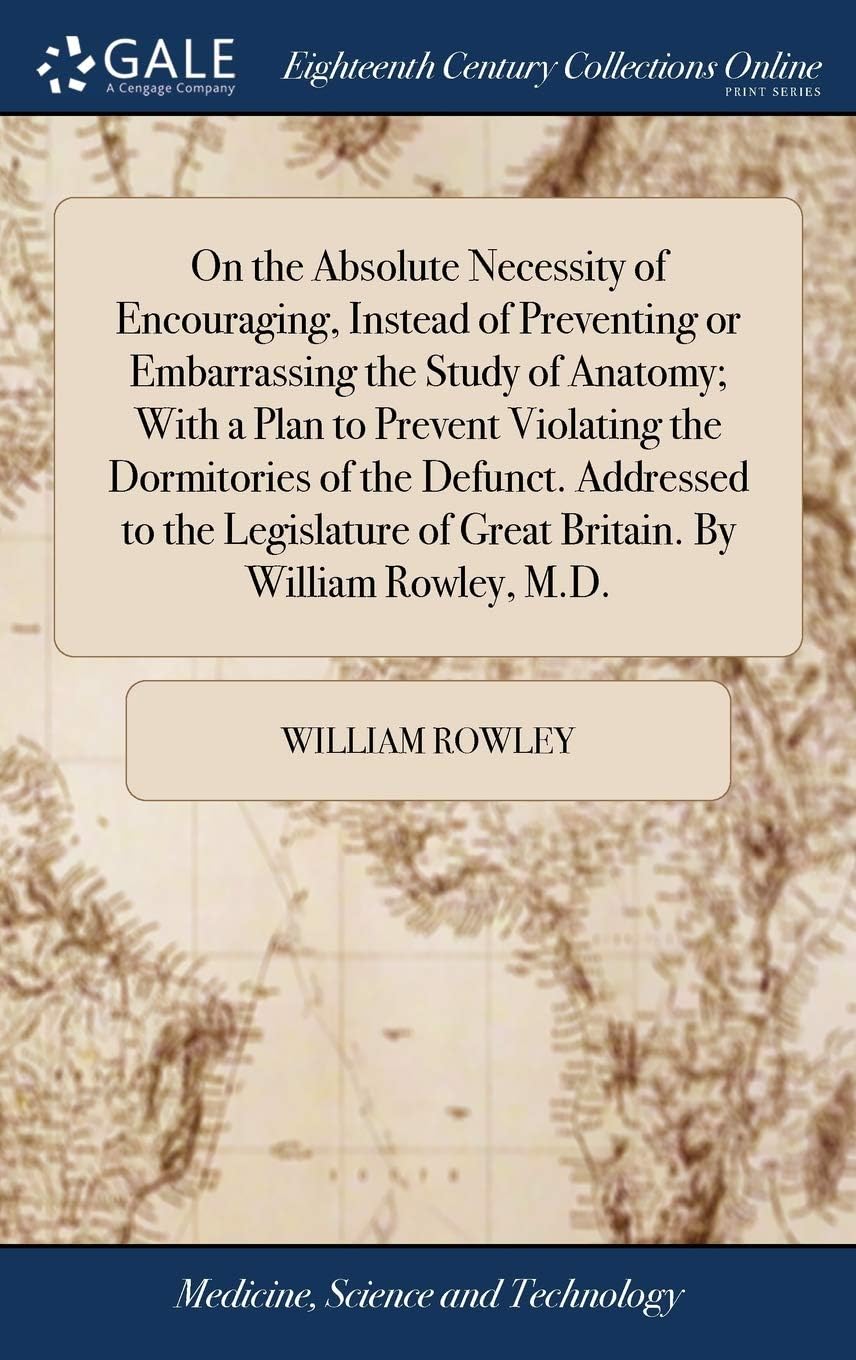 On the Absolute Necessity of Encouraging, Instead of Preventing or Embarrassing the Study of Anatomy; With a Plan to Prevent Violating the Dormitories ... of Great Britain. By William Rowley, M.D.