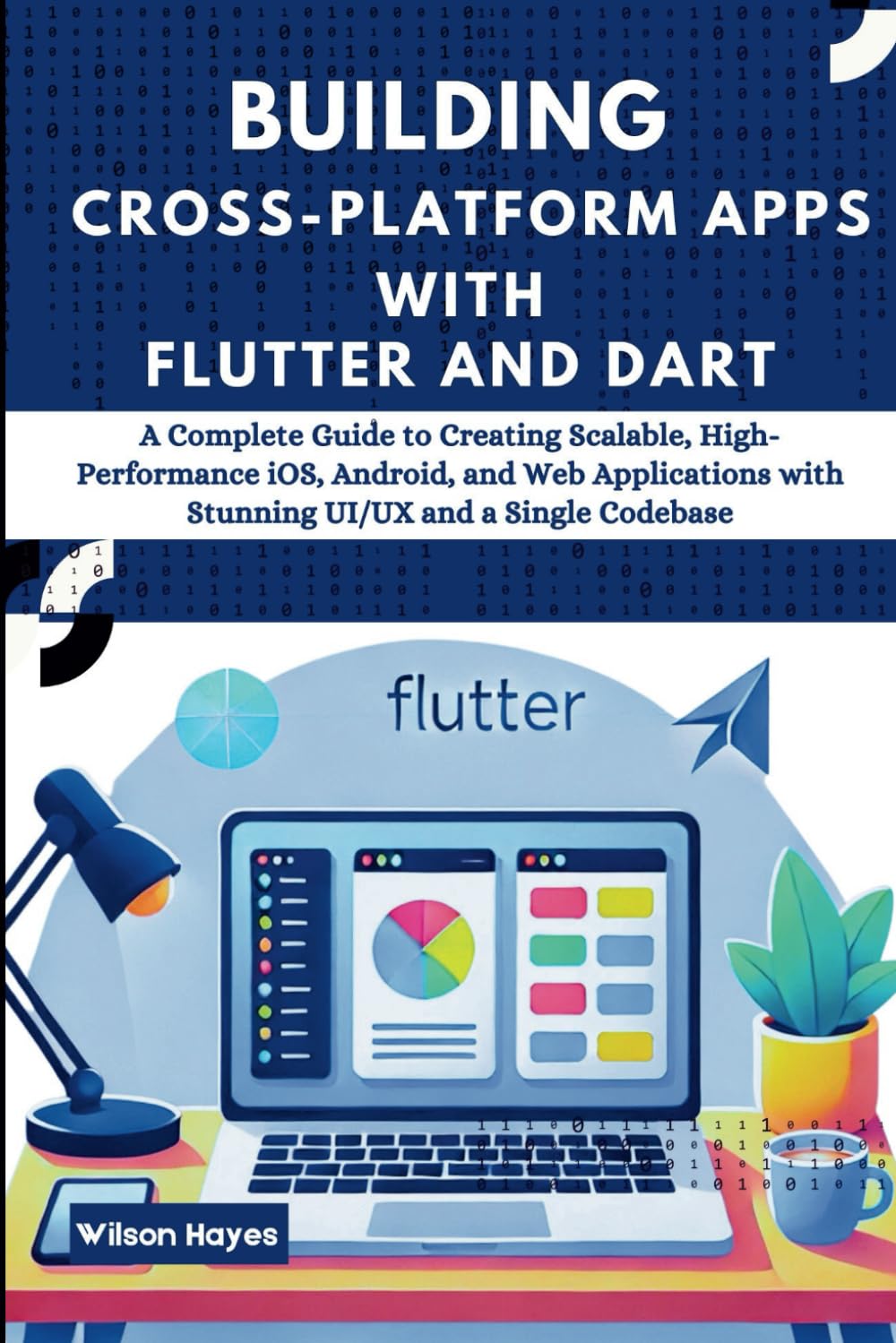 Building Cross-Platform Apps with Flutter and Dart: A Complete Guide to Creating Scalable, High-Performance iOS, Android, and Web Applications with Stunning UI/UX and a Single Codebase