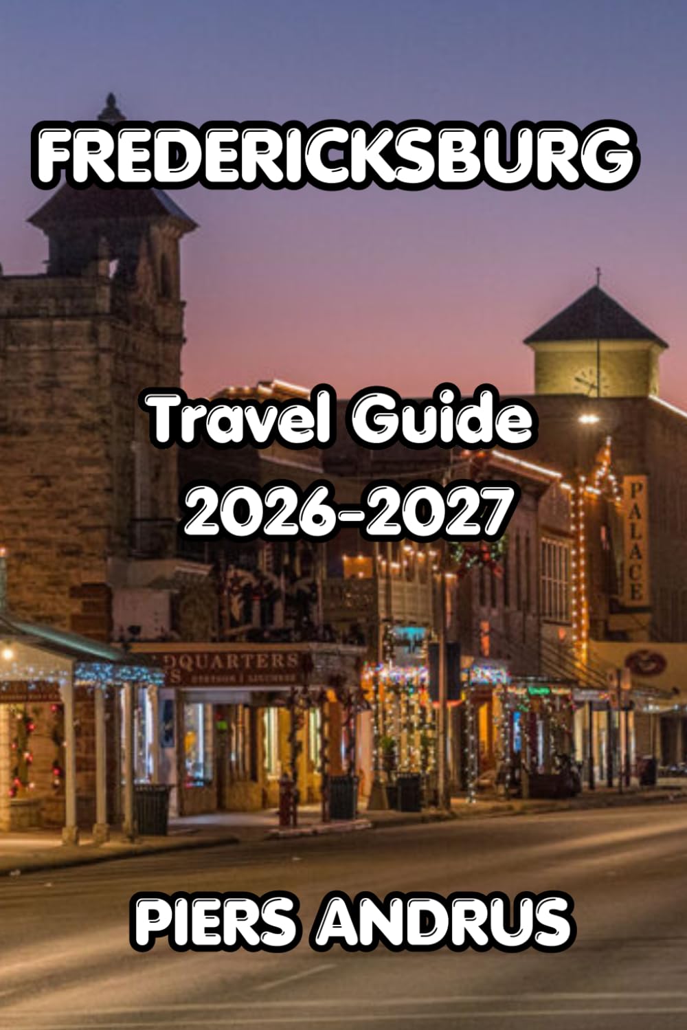 FREDERICKSBURG TRAVEL GUIDE 2026-2027: The Complete Guide to Texas Hill Country Wineries, German Heritage, Local Food, and Practical Tips for Your Fredericksburg Getaway