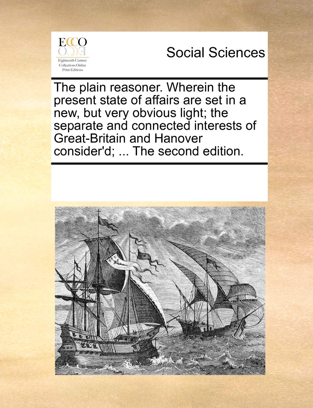 The Plain Reasoner. Wherein the Present State of Affairs Are Set in a New, But Very Obvious Light; The Separate and Connected Interests of Great-Britain and Hanover Consider'd; ... the Second Edition.