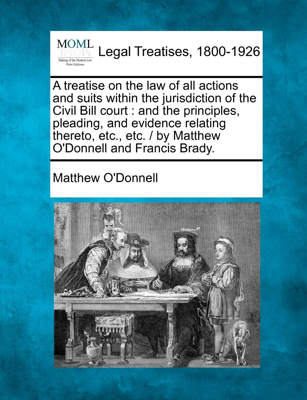 A treatise on the law of all actions and suits within the jurisdiction of the Civil Bill court: and the principles, pleading, and evidence relating ... / by Matthew O'Donnell and Francis Brady.