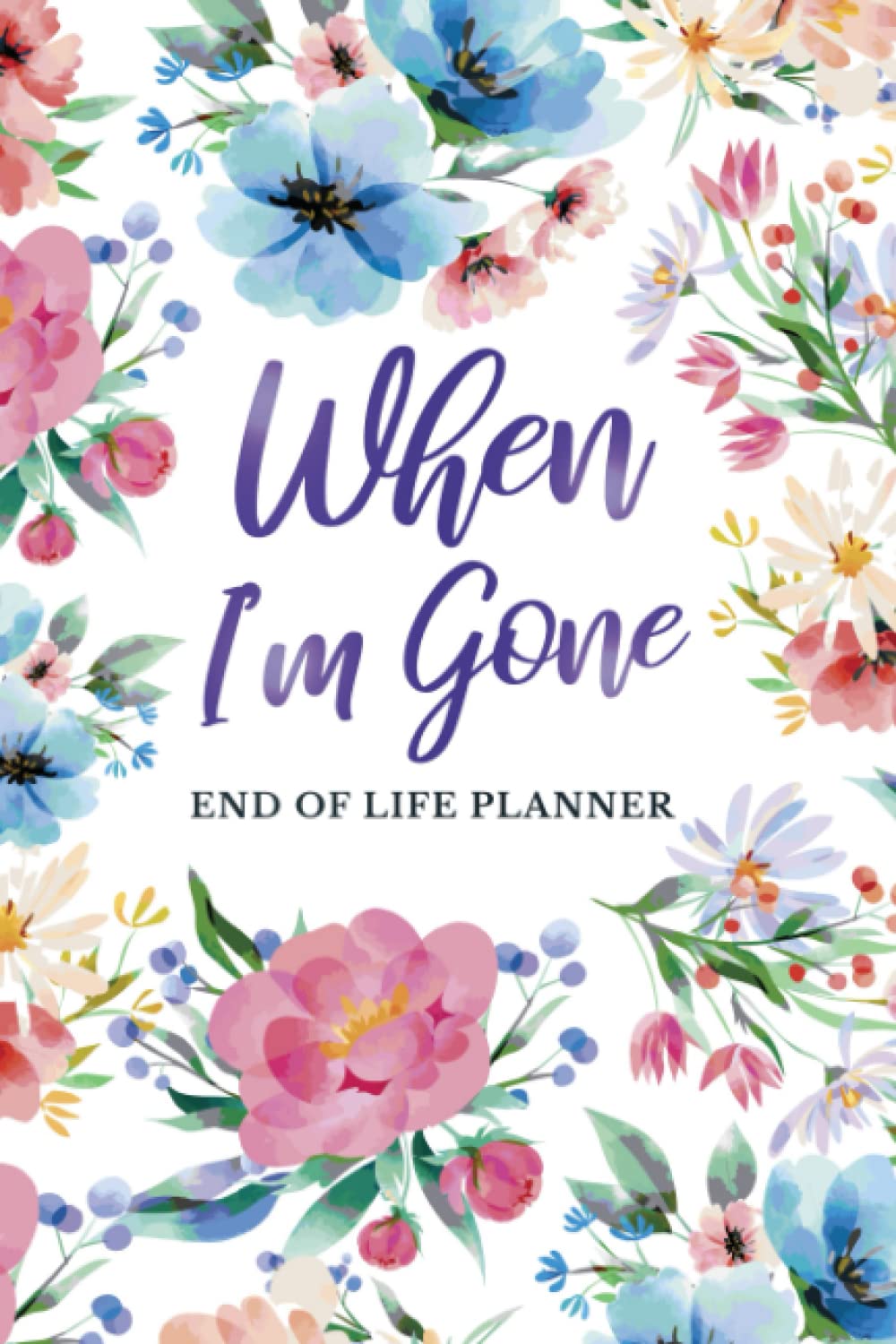 When I'm Gone End Of Life Planner: My Final Wishes Journal Notebook & Peace Of Mind Organizer Workbook - A Simple Guide For My Family To Make My Passing Easier