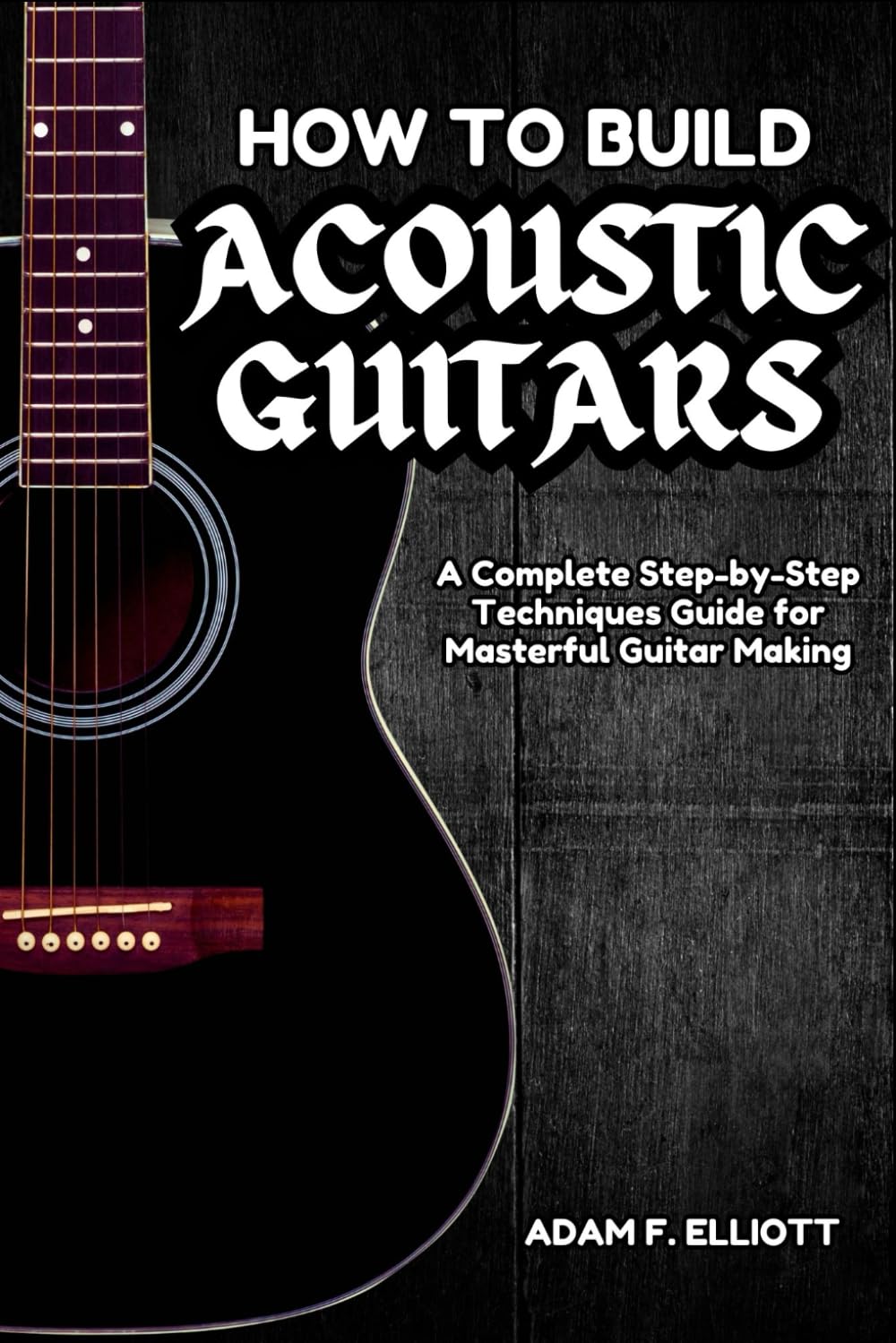 HOW TO BUILD ACOUSTIC GUITARS: A Complete Step-by-Step Techniques Guide for Masterful Guitar Making