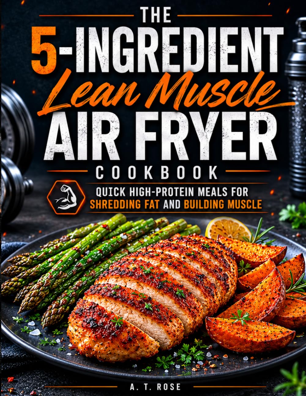 The 5-Ingredient Lean Muscle Air Fryer Cookbook: Quick High-Protein Meals for Shredding Fat and Building Muscle