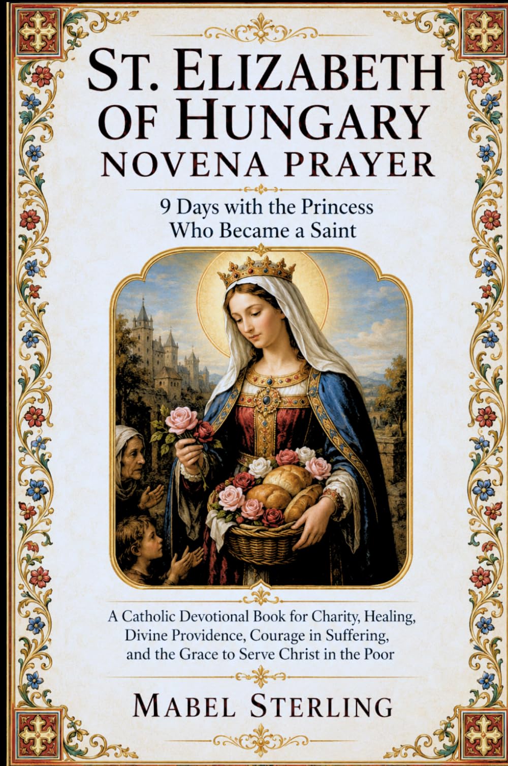 ST. ELIZABETH OF HUNGARY NOVENA PRAYER : 9 Days with the Princess Who Became a Saint: A Catholic Devotional Book for Charity, Healing, Divine ... and the Grace to Serve Christ in the Poor