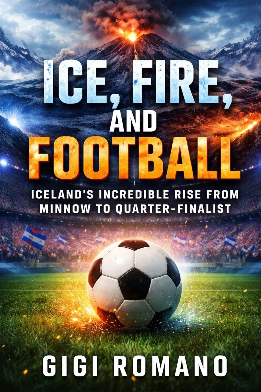 Ice, Fire, and Football: Iceland's Incredible Rise from Minnow to Quarter-Finalist (Football Nations: Stories of Glory and Strife)