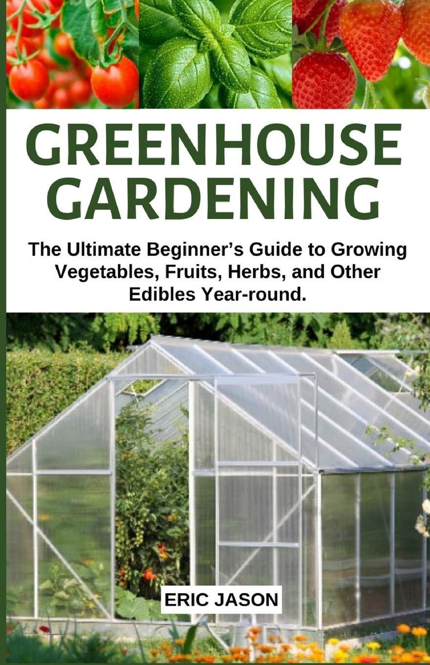 Greenhouse Gardening: The Ultimate Beginner’s Guide to Growing Vegetables, Fruits, Herbs, and Other Edibles Year-round.