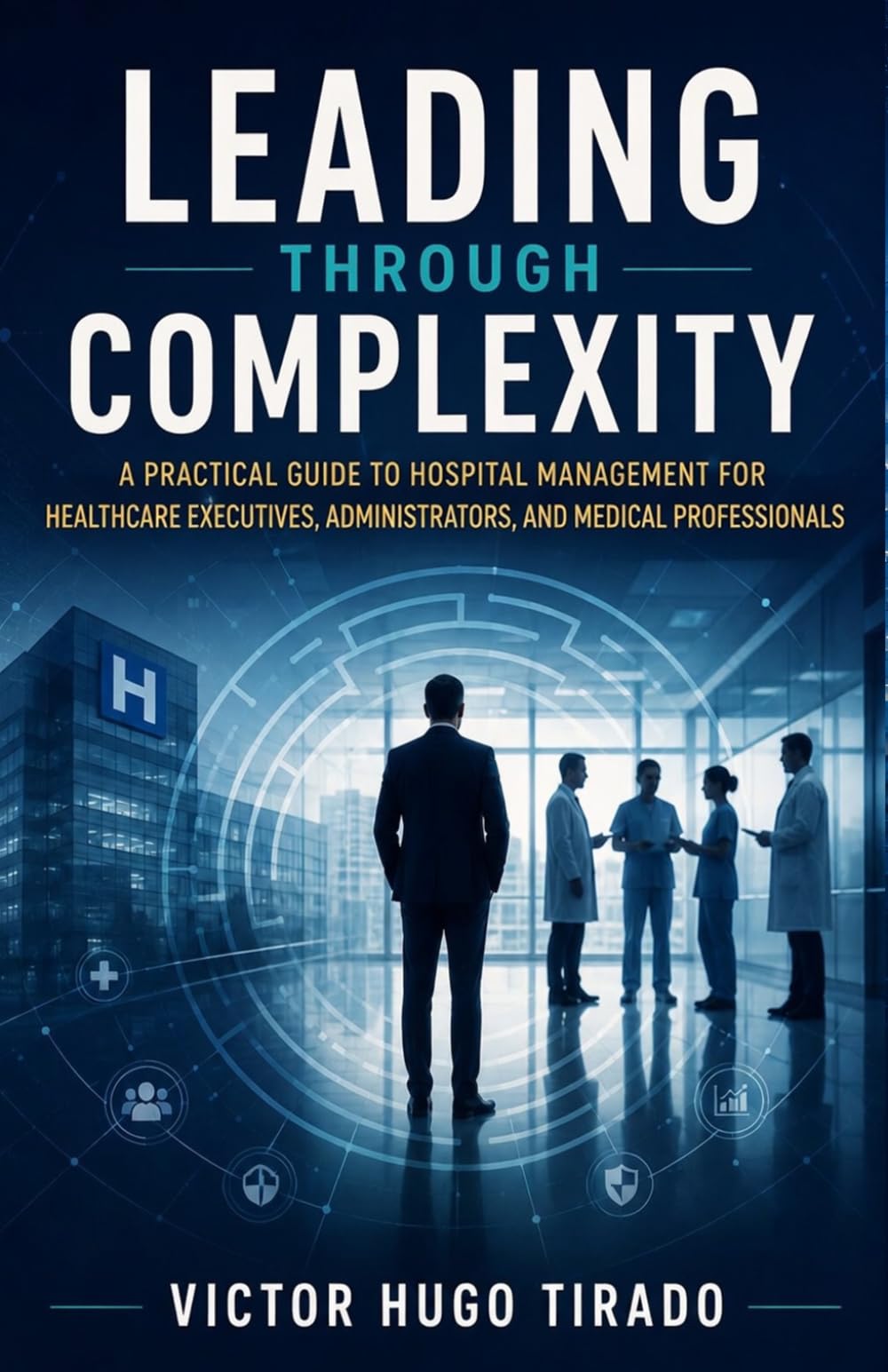 LEADING THROUGH COMPLEXITY: A Practical Guide to Hospital Management for Healthcare Executives, Administrators, and Medical Professionals