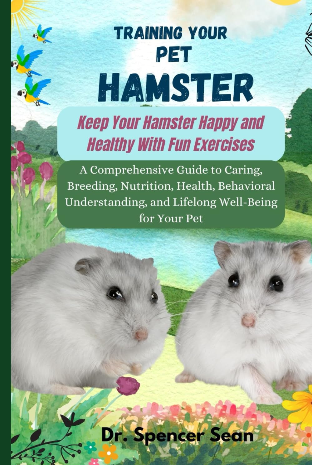 Training Your Pet Hamster: Keep Your Hamster Happy and Healthy With Fun Exercises: A Comprehensive Guide to Caring, Breeding, Nutrition, Health, Behavioral Understanding, and Lifelong Well-Being for Y