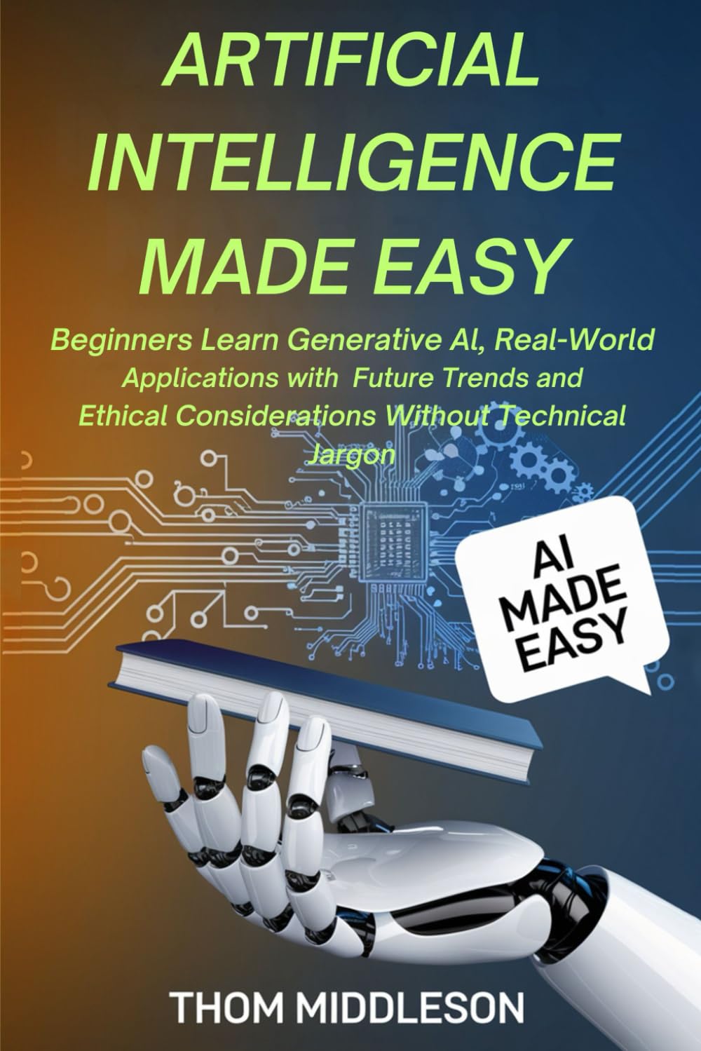 Artificial Intelligence Made Easy: Beginners Learn Generative AI, Real-World Applications With Future Trends and Ethical Considerations Without Technical Jargon