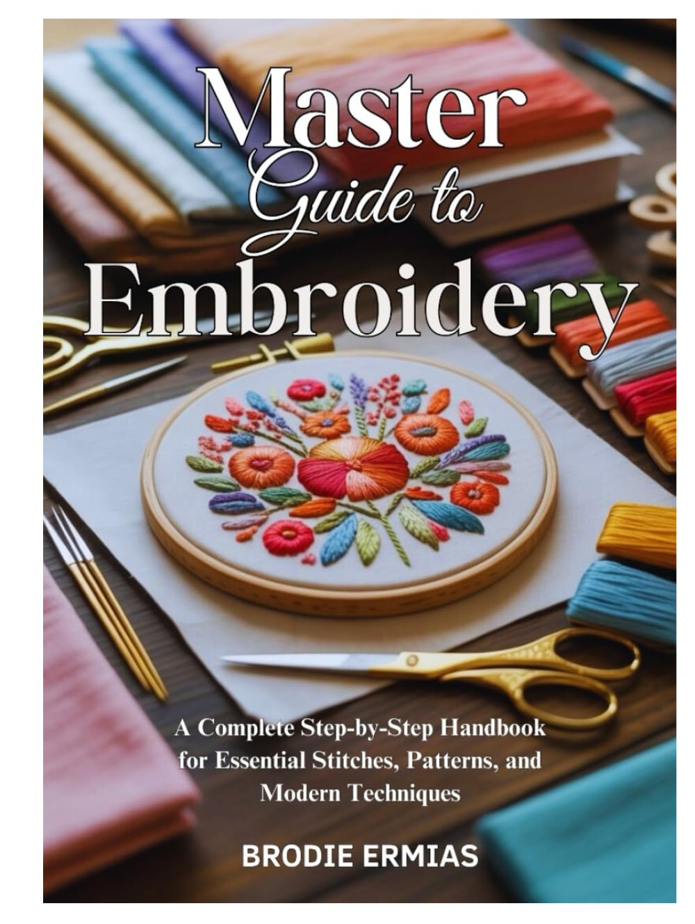 MASTER GUIDE TO EMBROIDERY: A Complete Step-by-Step Handbook for Essential Stitches, Patterns, and Modern Techniques