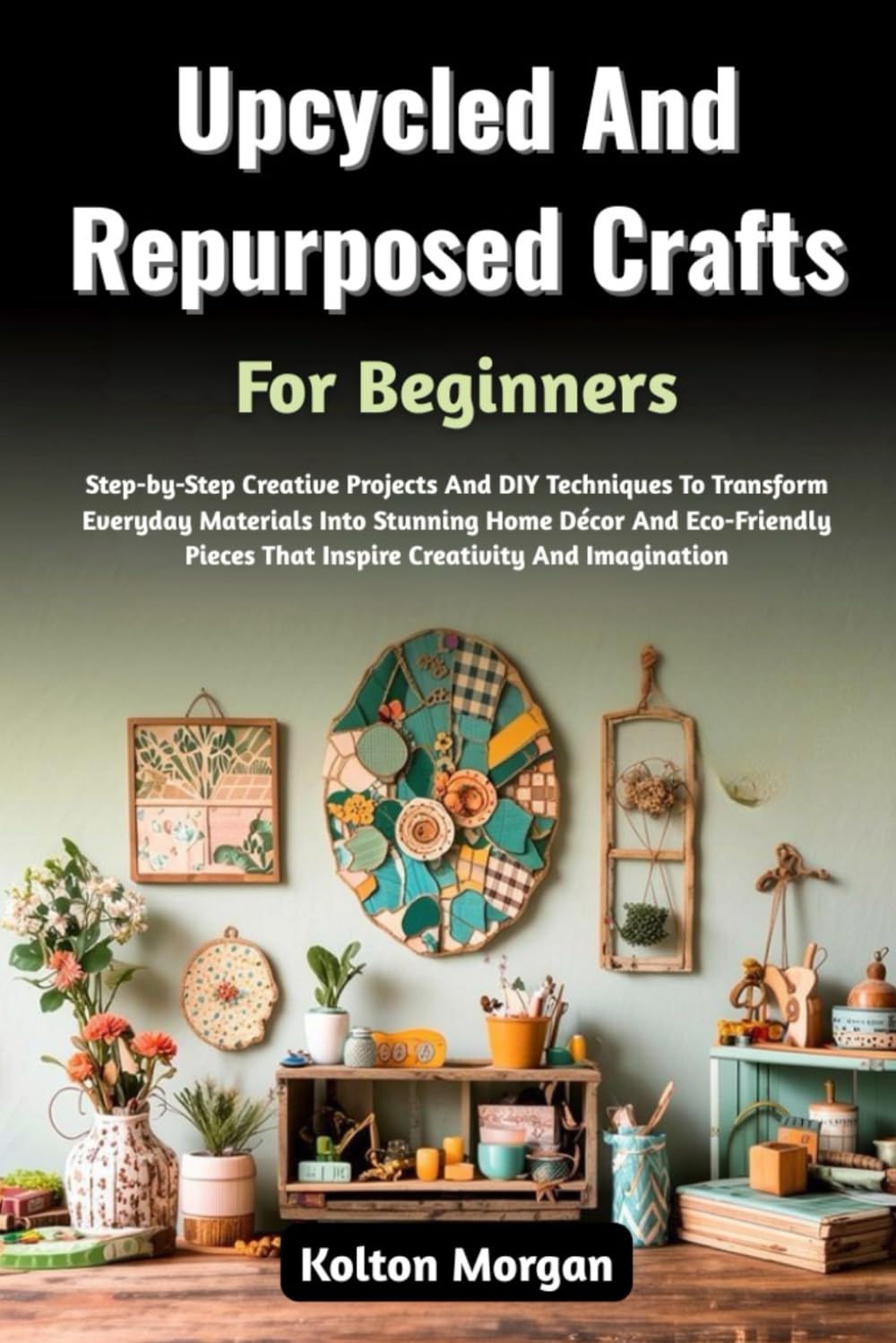 Upcycled And Repurposed Crafts For Beginners: Step-by-Step Creative Projects And DIY Techniques To Transform Everyday Materials Into Stunning Home ... That Inspire Creativity And Imagination
