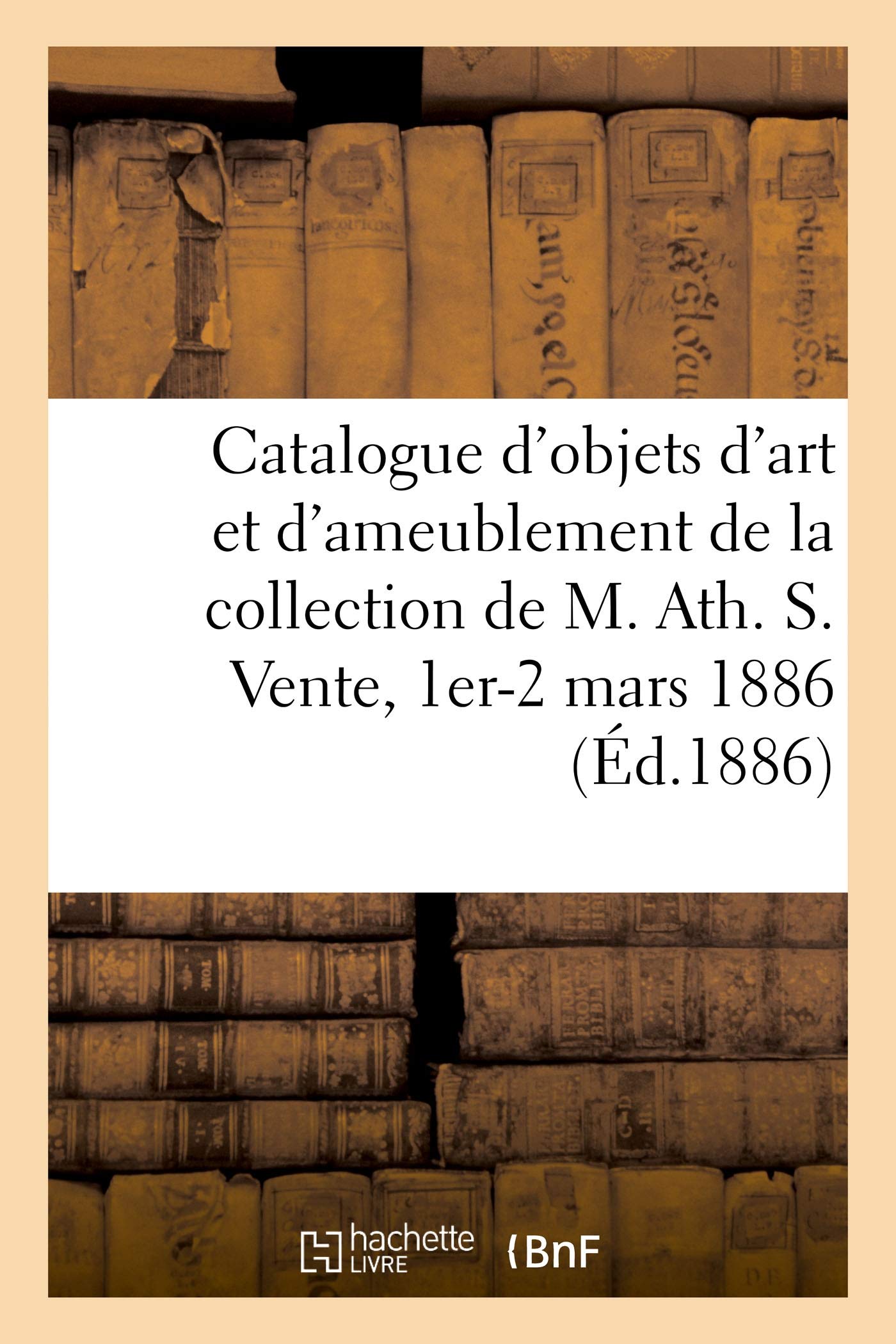 Catalogue d'Objets d'Art Anciens Et d'Ameublement, Porcelaines Anciennes, Gravures, Tableaux, Cadres: Objets Divers de la Collection de M. Ath. S. Vente, 1er-2 Mars 1886