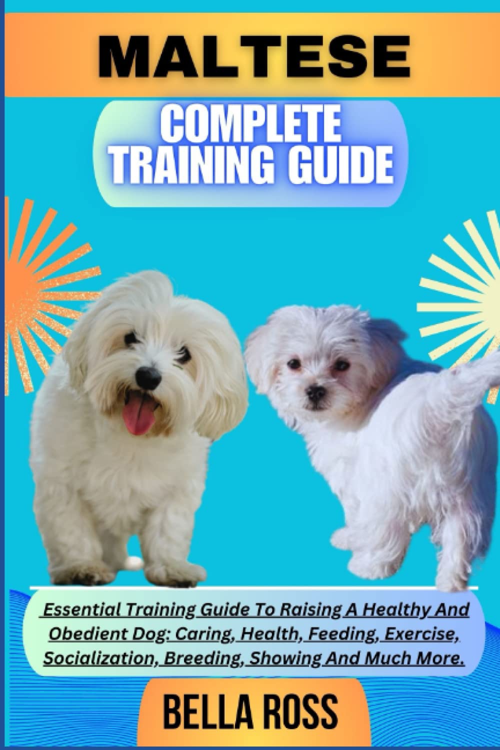MALTESE COMPLETE TRAINING GUIDE: Essential Training Guide To Raising A Healthy And Obedient Dog: Caring, Health, Feeding, Exercise, Socialization, Breeding, Showing And Much More.