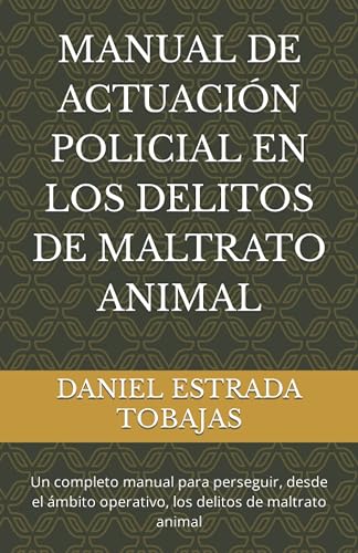 MANUAL DE ACTUACIÓN POLICIAL EN LOS DELITOS DE MALTRATO ANIMAL: Un completo manual para perseguir, desde el ámbito operativo, los delitos de maltrato animal