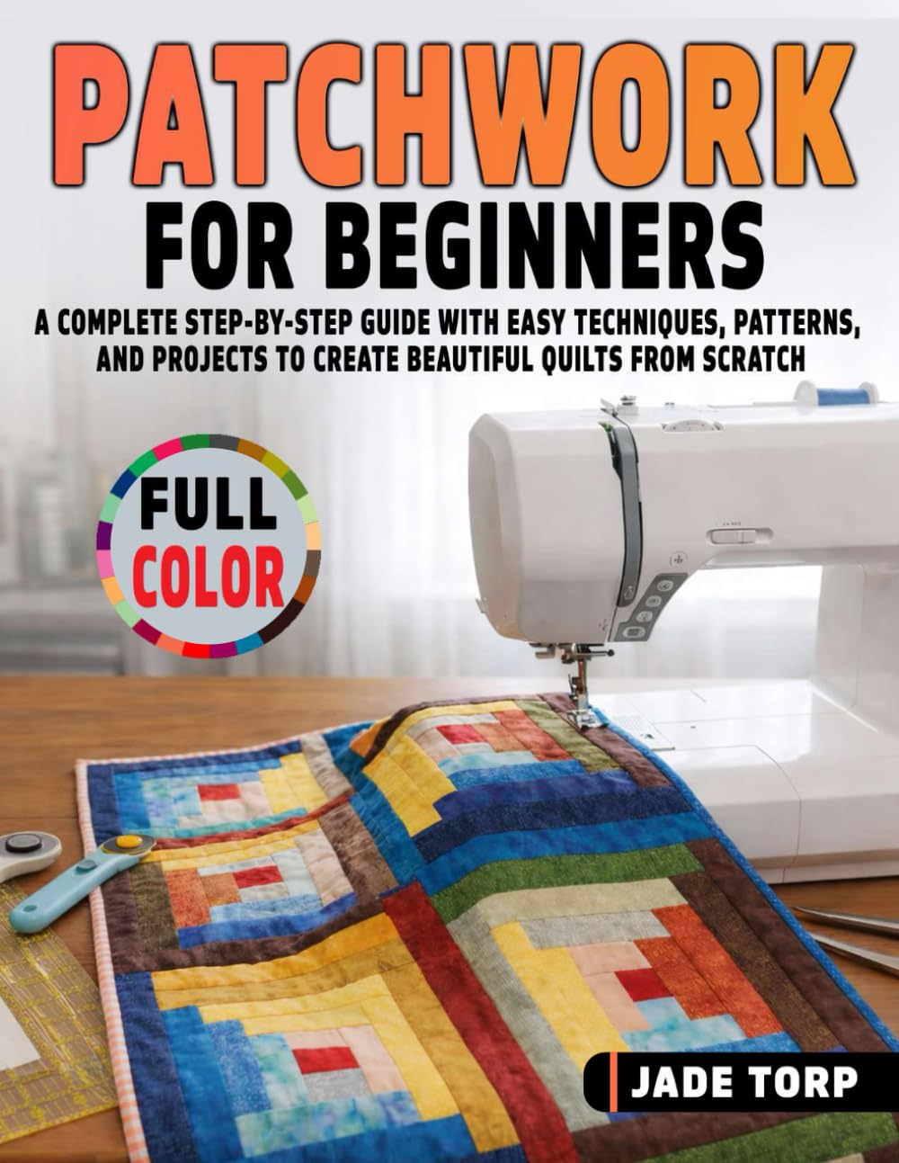 Patchwork for Beginners: A Complete Step-by-Step Guide with Easy Techniques, Patterns, and Projects to Create Beautiful Quilts from Scratch