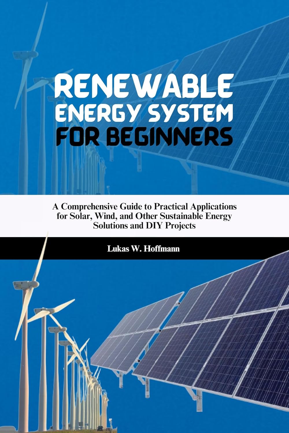 Renewable Energy System for Beginners: A Comprehensive Guide to Practical Applications for Solar, Wind, and Other Sustainable Energy Solutions and DIY Projects