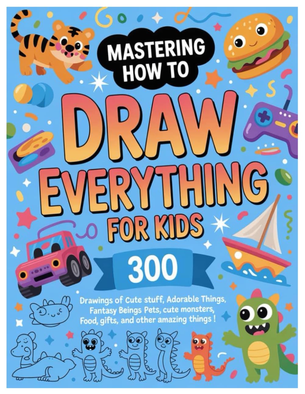 MASTERING HOW TO DRAW EVERYTHING FOR KIDS: 300 Drawings Of Cute Stuff, Adorable Things, Fantasy Beings, Pets, Cute Monsters, Food, Gifts, And Other Amazing Things