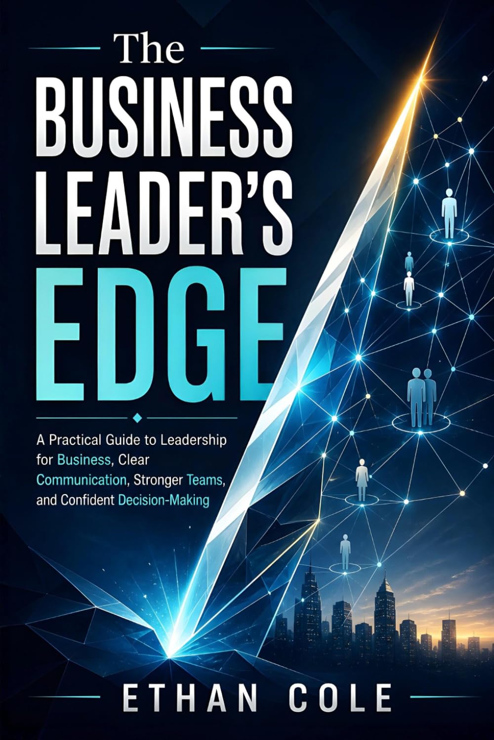 The Business Leader's Edge: A Practical Guide to Leadership for Business, Clear Communication, Stronger Teams, and Confident Decision-Making