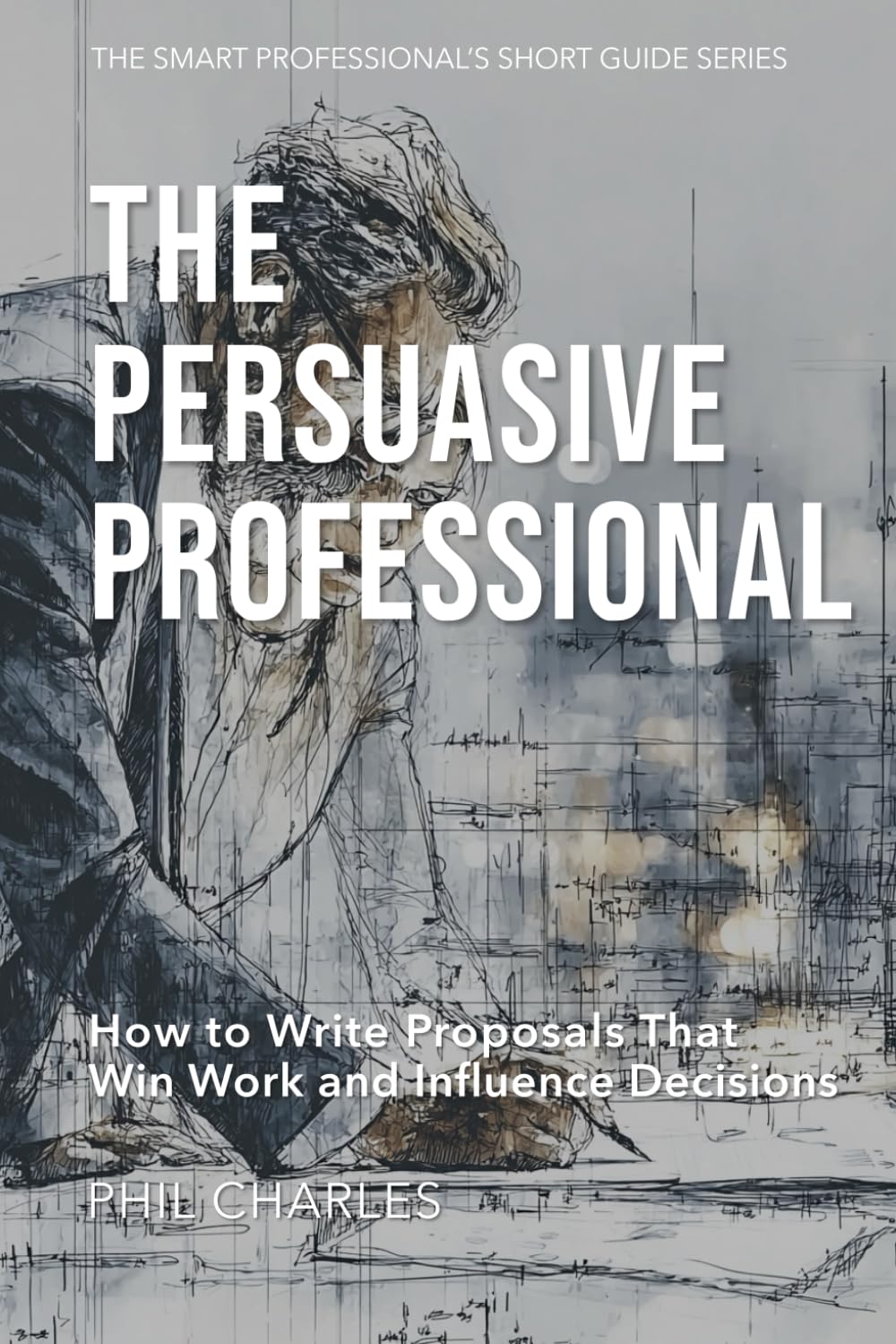 The Persuasive Professional: How to Write Proposals That Win Work and Influence Decisions (The Smart Professional’s Short Guide Series)