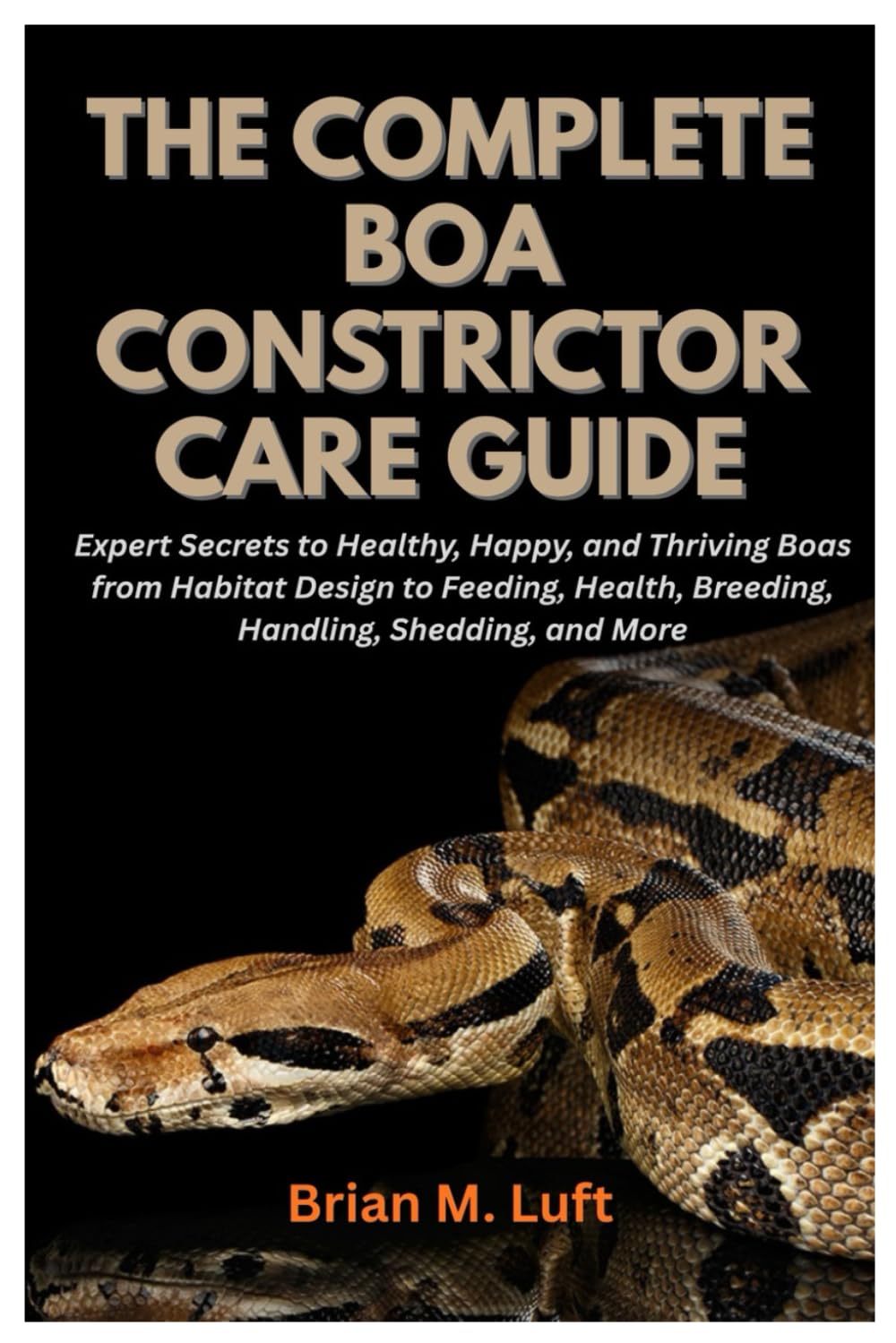 The Complete Boa Constrictor Care Guide: Expert Secrets to Healthy, Happy, and Thriving Boas from Habitat Design to Feeding, Health, Breeding, Handling, Shedding, and More