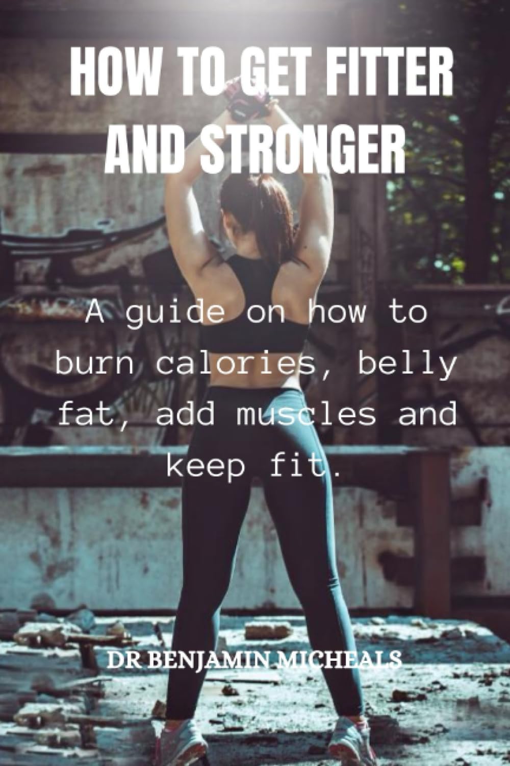 HOW TO GET FITTER AND STRONGER: A guide on how to burn calories, belly fat, add muscles and keep fit