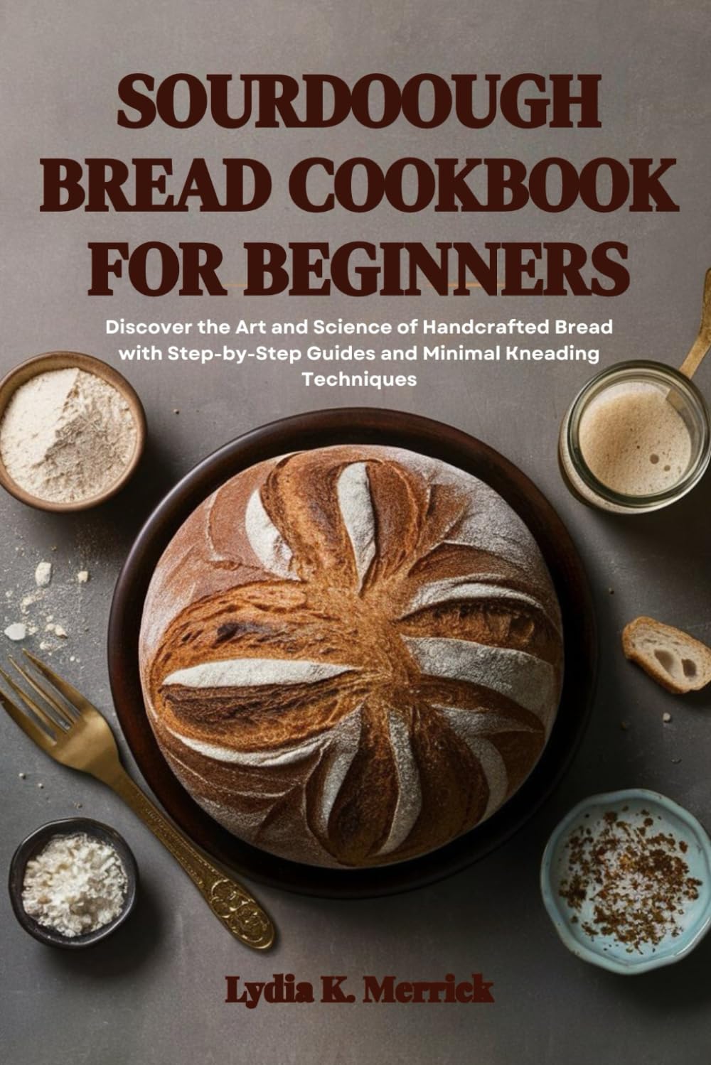 SOURDOUGH BREAD COOKBOOK FOR BEGINNERS: Discover the Art and Science of Handcrafted Bread with Step-by-Step Guides and Minimal Kneading Techniques