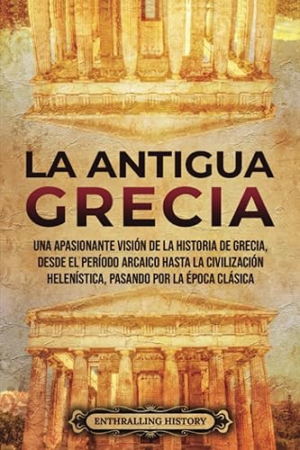 La antigua Grecia: Una apasionante visión de la historia de Grecia, desde el período arcaico hasta la civilización helenística, pasando por la época clásica (Antiguas Civilizaciones)