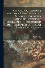 Art and Archaeology Abroad, a Report Intended Primarily for Indian Students Desiring to Specialize in Those Subjects in the Research Centres of Europe and America