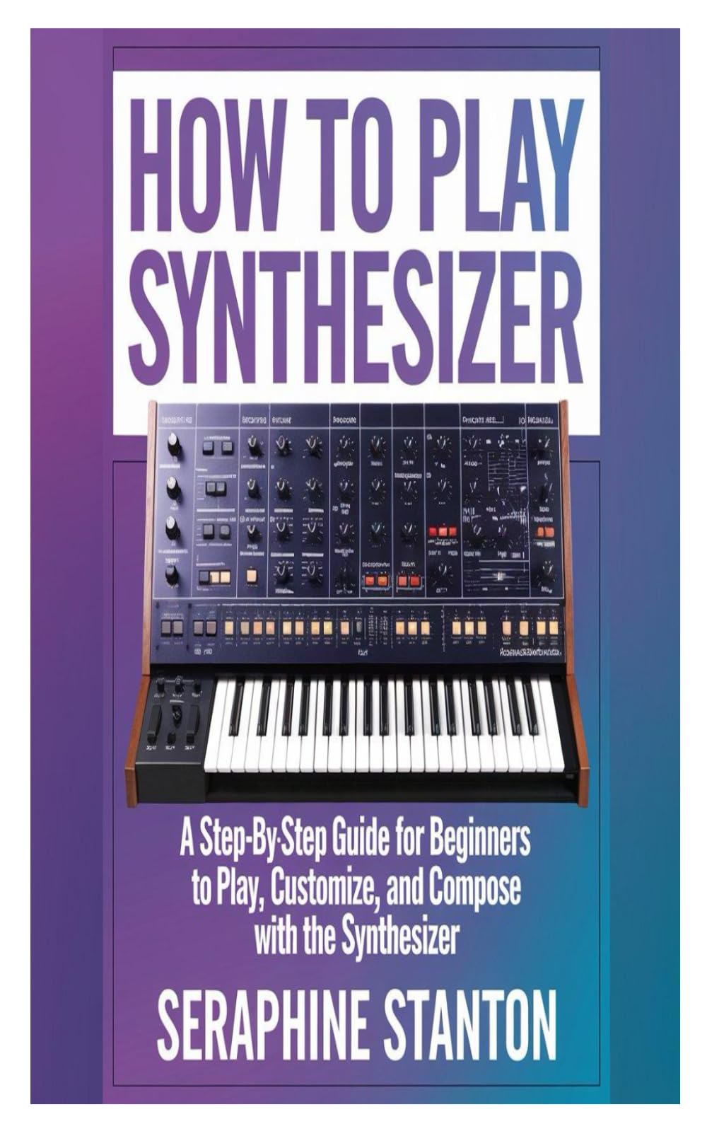 HOW TO PLAY SYNTHESIZER: A Step-By-Step Guide For Beginners To Play, Customize, And Compose With The Synthesizer