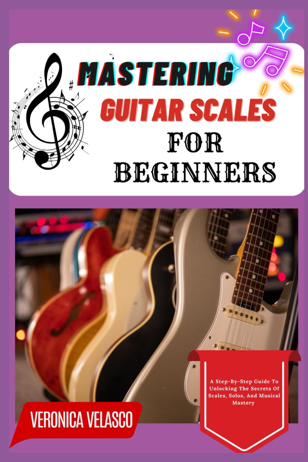 MASTERING GUITAR SCALES FOR BEGINNERS: A Step-By-Step Guide To Unlocking The Secrets Of Scales, Solos, And Musical Mastery