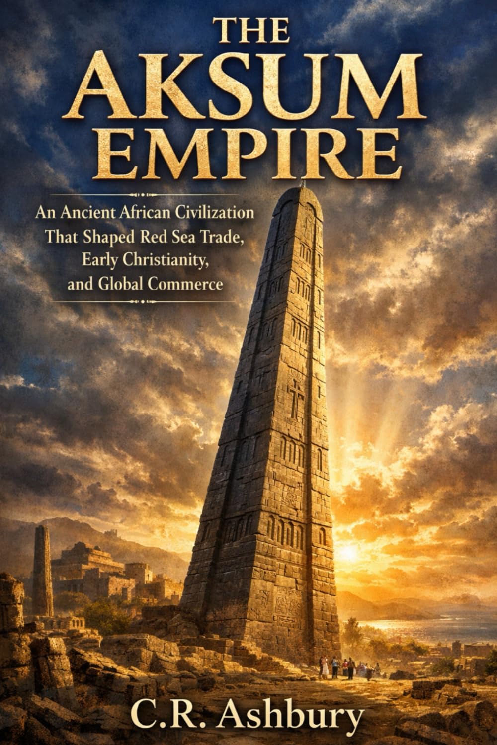 The Aksum Empire: An Ancient African Civilization That Shaped Red Sea Trade, Early Christianity, and Global Commerce (Rise of African Kingdoms: Power, Gold, and Glory Across Ancient Africa)