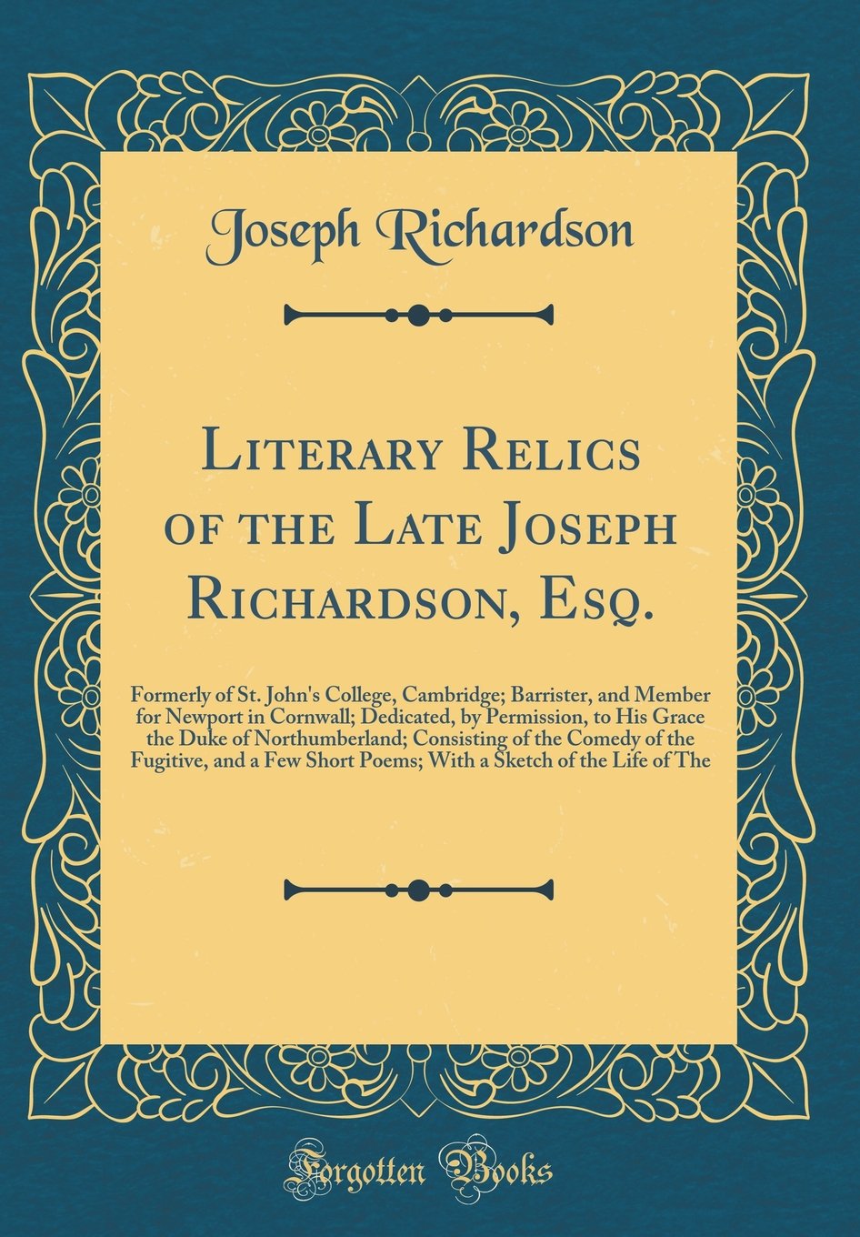 Literary Relics of the Late Joseph Richardson, Esq.: Formerly of St. John's College, Cambridge; Barrister, and Member for Newport in Cornwall; ... Consisting of the Comedy of the Fugitive, and