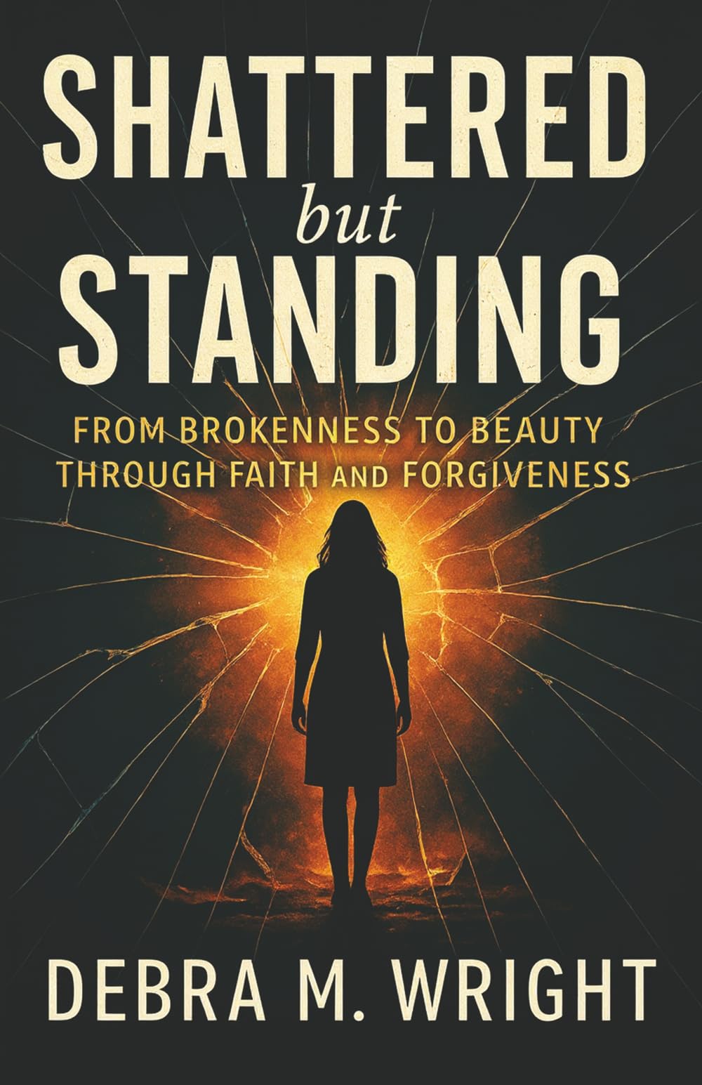 SHATTERED BUT STANDING: FROM BROKENESS TO BEAUTY THROUGH FAITH AND FORGIVENESS